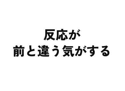反応が前と違う気がする